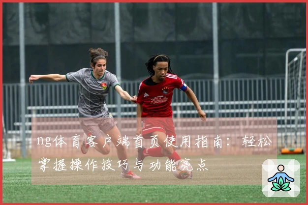 ng体育客户端首页使用指南：轻松掌握操作技巧与功能亮点