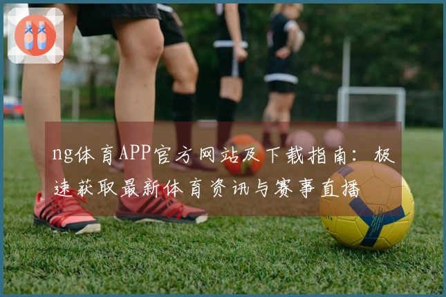ng体育APP官方网站及下载指南：极速获取最新体育资讯与赛事直播